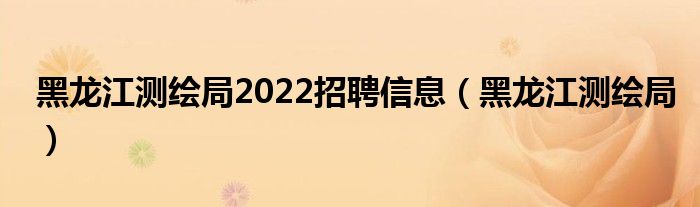 黑龙江测绘局2022招聘信息（黑龙江测绘局）