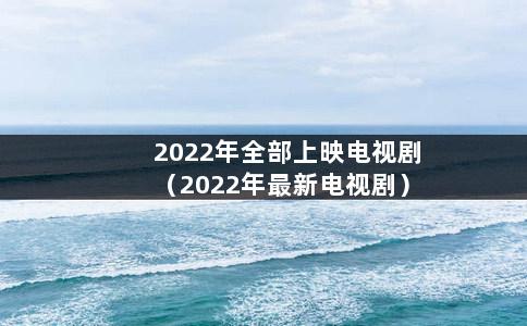 2022年全部上映电视剧（2022年最新电视剧）